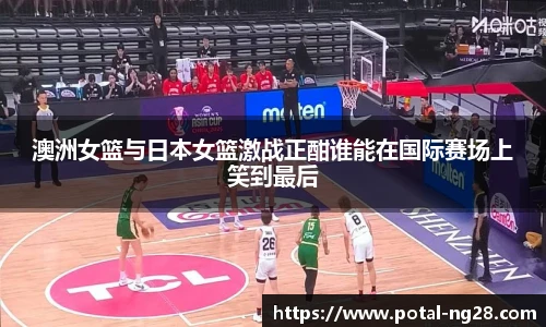 澳洲女篮与日本女篮激战正酣谁能在国际赛场上笑到最后