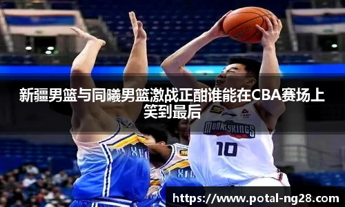 新疆男篮与同曦男篮激战正酣谁能在CBA赛场上笑到最后